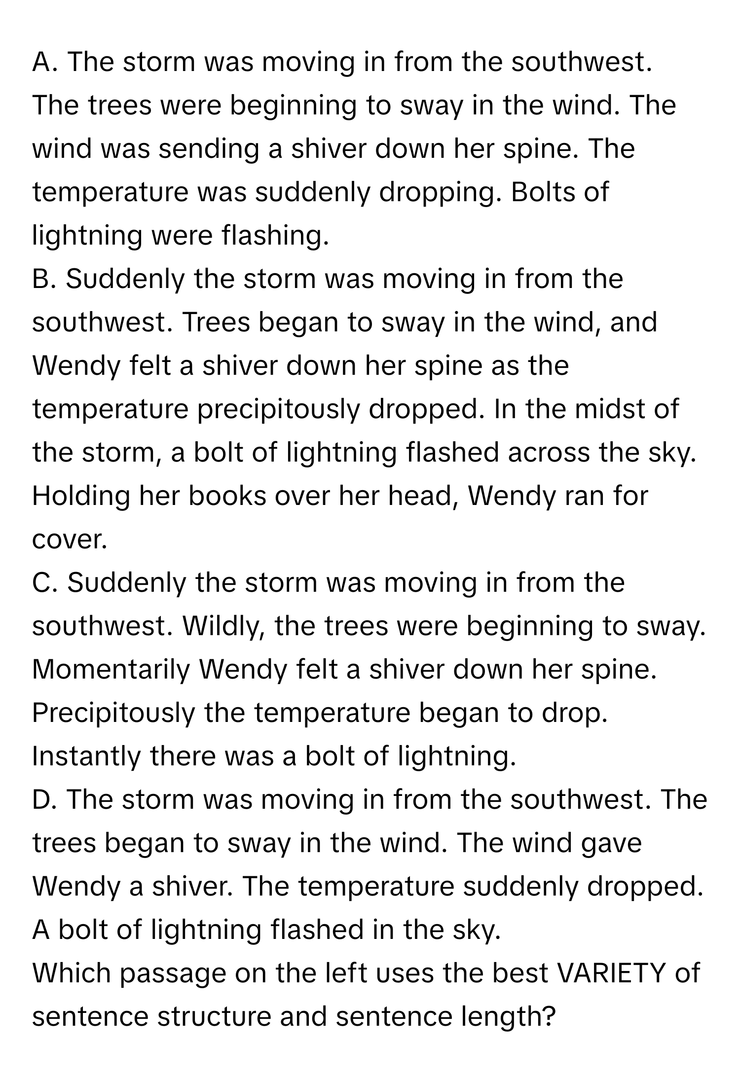 The storm was moving in from the southwest. The trees were beginning to sway in the wind. The wind was sending a shiver down her spine. The temperature was suddenly dropping. Bolts of lightning were flashing.

B. Suddenly the storm was moving in from the southwest. Trees began to sway in the wind, and Wendy felt a shiver down her spine as the temperature precipitously dropped. In the midst of the storm, a bolt of lightning flashed across the sky. Holding her books over her head, Wendy ran for cover.

C. Suddenly the storm was moving in from the southwest. Wildly, the trees were beginning to sway. Momentarily Wendy felt a shiver down her spine. Precipitously the temperature began to drop. Instantly there was a bolt of lightning.

D. The storm was moving in from the southwest. The trees began to sway in the wind. The wind gave Wendy a shiver. The temperature suddenly dropped. A bolt of lightning flashed in the sky.

Which passage on the left uses the best VARIETY of sentence structure and sentence length?