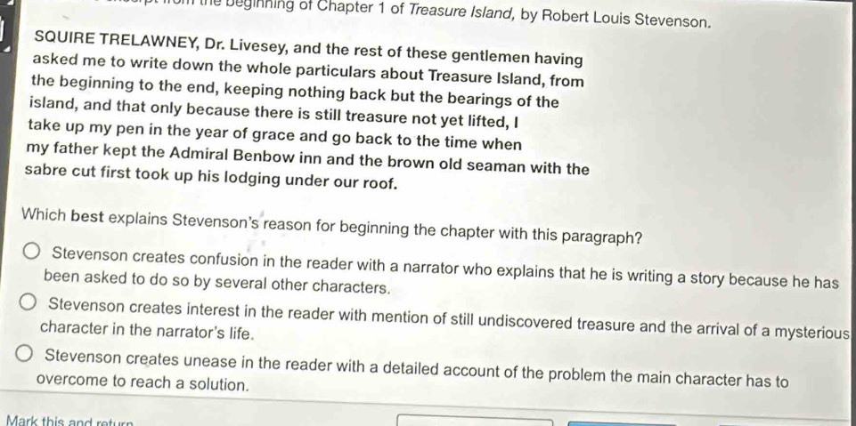 the beginning of Chapter 1 of Treasure Island, by Robert Louis Stevenson.
SQUIRE TRELAWNEY, Dr. Livesey, and the rest of these gentlemen having
asked me to write down the whole particulars about Treasure Island, from
the beginning to the end, keeping nothing back but the bearings of the
island, and that only because there is still treasure not yet lifted, I
take up my pen in the year of grace and go back to the time when
my father kept the Admiral Benbow inn and the brown old seaman with the
sabre cut first took up his lodging under our roof.
Which best explains Stevenson's reason for beginning the chapter with this paragraph?
Stevenson creates confusion in the reader with a narrator who explains that he is writing a story because he has
been asked to do so by several other characters.
Stevenson creates interest in the reader with mention of still undiscovered treasure and the arrival of a mysterious
character in the narrator's life.
Stevenson creates unease in the reader with a detailed account of the problem the main character has to
overcome to reach a solution.
Mark this and return