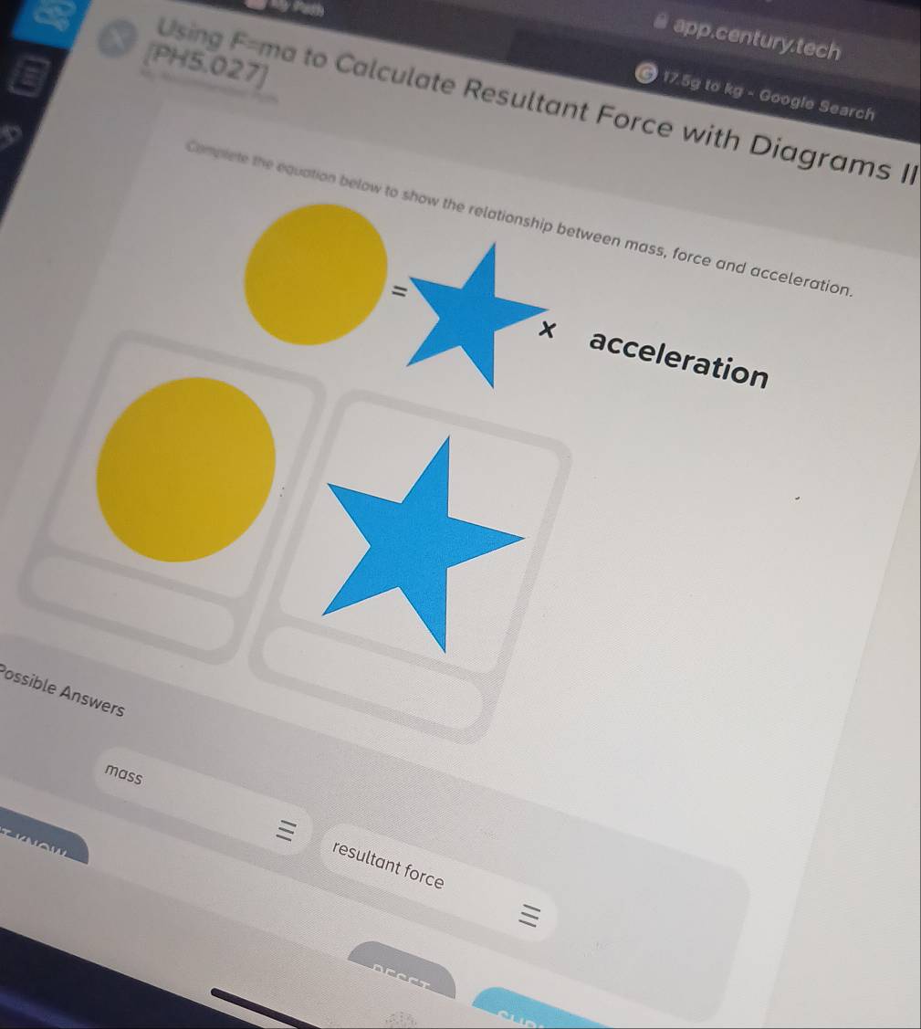 app.century.tech 
[PH5.027]
17.5g to kg - Google Search 
Using F=ma to Calculate Resultant Force with Diagrams II 
Compiete the equation below to show the relationship between mass, force and acceleration 
= 
x acceleration 
Possible Answers 
mass
N o w 
resultant force
