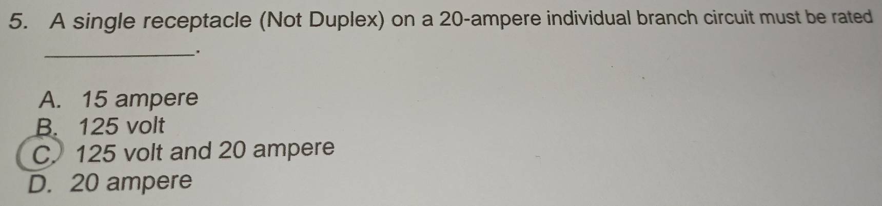 A single receptacle (Not Duplex) on a 20-ampere individual branch circuit must be rated
_. .
A. 15 ampere
B. 125 volt
C. 125 volt and 20 ampere
D. 20 ampere