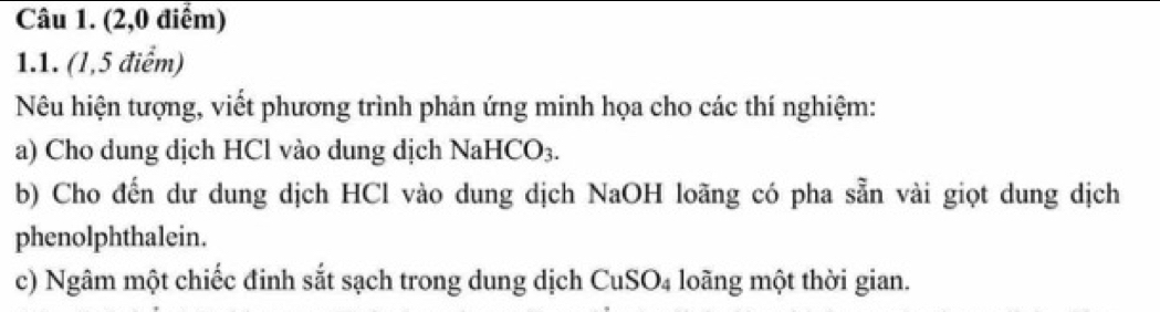 (2,0 điểm) 
1.1. (1,5 điểm) 
Nêu hiện tượng, viết phương trình phản ứng minh họa cho các thí nghiệm: 
a) Cho dung dịch HCl vào dung dịch NaHCO₃. 
b) Cho đến dư dung dịch HCl vào dung dịch NaOH loãng có pha sẵn vài giọt dung dịch 
phenolphthalein. 
c) Ngâm một chiếc đinh sắt sạch trong dung dịch CuSO₄ loãng một thời gian.