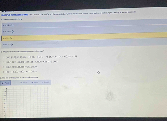 MULTIPLE REPRESENTATIONS The IncSOr 1.5x+0.5y=12 represents the number of hardcover books x and softcover books y you can buy at a used booik sale
a. So've the equation for y
y=24-3x
y=24- 1/3 x
y=8-3x
y=8- 1/3 x
b. Which set of ordered pairs represents the function?
(0,8), (1,5), (2,2), (3,-1), (4,-4), (5,-7), (6,-10), (7,-13), (8,-16)
(0.24), (1,21), (2,18), (3,15), (4,12), (5,9),(6,6),(7,3), (8,0)
(0.24),(3.23),(6.22),(9.21), (12,20)
(0,8),(3,7), (6,6), (9,5), (12,4)
c. Plot the ordered pairs in the coordinate plane.
Poinit Undo Reco × Raset