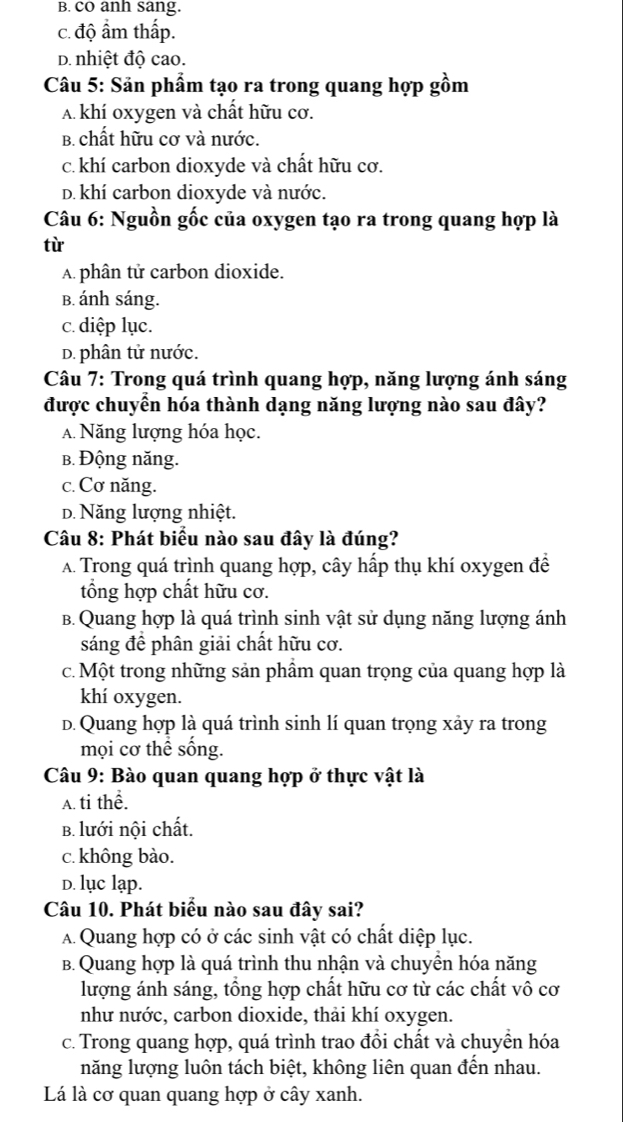 B. cO anh sang.
c. độ ẩm thấp.
D. nhiệt độ cao.
Câu 5: Sản phẩm tạo ra trong quang hợp gồm
A khí oxygen và chất hữu cơ.
B. chất hữu cơ và nước.
c. khí carbon dioxyde và chất hữu cơ.
D. khí carbon dioxyde và nước.
Câu 6: Nguồn gốc của oxygen tạo ra trong quang hợp là
từ
A. phân tử carbon dioxide.
B. ánh sáng.
c. diệp lục.
D. phân tử nước.
Câu 7: Trong quá trình quang hợp, năng lượng ánh sáng
được chuyển hóa thành dạng năng lượng nào sau đây?
A Năng lượng hóa học.
b. Động năng.
c. Cơ năng.
D. Năng lượng nhiệt.
Câu 8: Phát biểu nào sau đây là đúng?
A. Trong quá trình quang hợp, cây hấp thụ khí oxygen đề
tổng hợp chất hữu cơ.
B. Quang hợp là quá trình sinh vật sử dụng năng lượng ánh
sáng đề phân giải chất hữu cơ.
c. Một trong những sản phẩm quan trọng của quang hợp là
khí oxygen.
D. Quang hợp là quá trình sinh lí quan trọng xảy ra trong
mọi cơ thể sống.
Câu 9: Bào quan quang hợp ở thực vật là
A. ti thể.
B. lưới nội chất.
c. không bào.
D. lục lạp.
Câu 10. Phát biểu nào sau đây sai?
A.Quang hợp có ở các sinh vật có chất diệp lục.
B. Quang hợp là quá trình thu nhận và chuyền hóa năng
lượng ánh sáng, tổng hợp chất hữu cơ từ các chất vô cơ
như nước, carbon dioxide, thải khí oxygen.
c. Trong quang hợp, quá trình trao đổi chất và chuyền hóa
năng lượng luôn tách biệt, không liên quan đến nhau.
Lá là cơ quan quang hợp ở cây xanh.