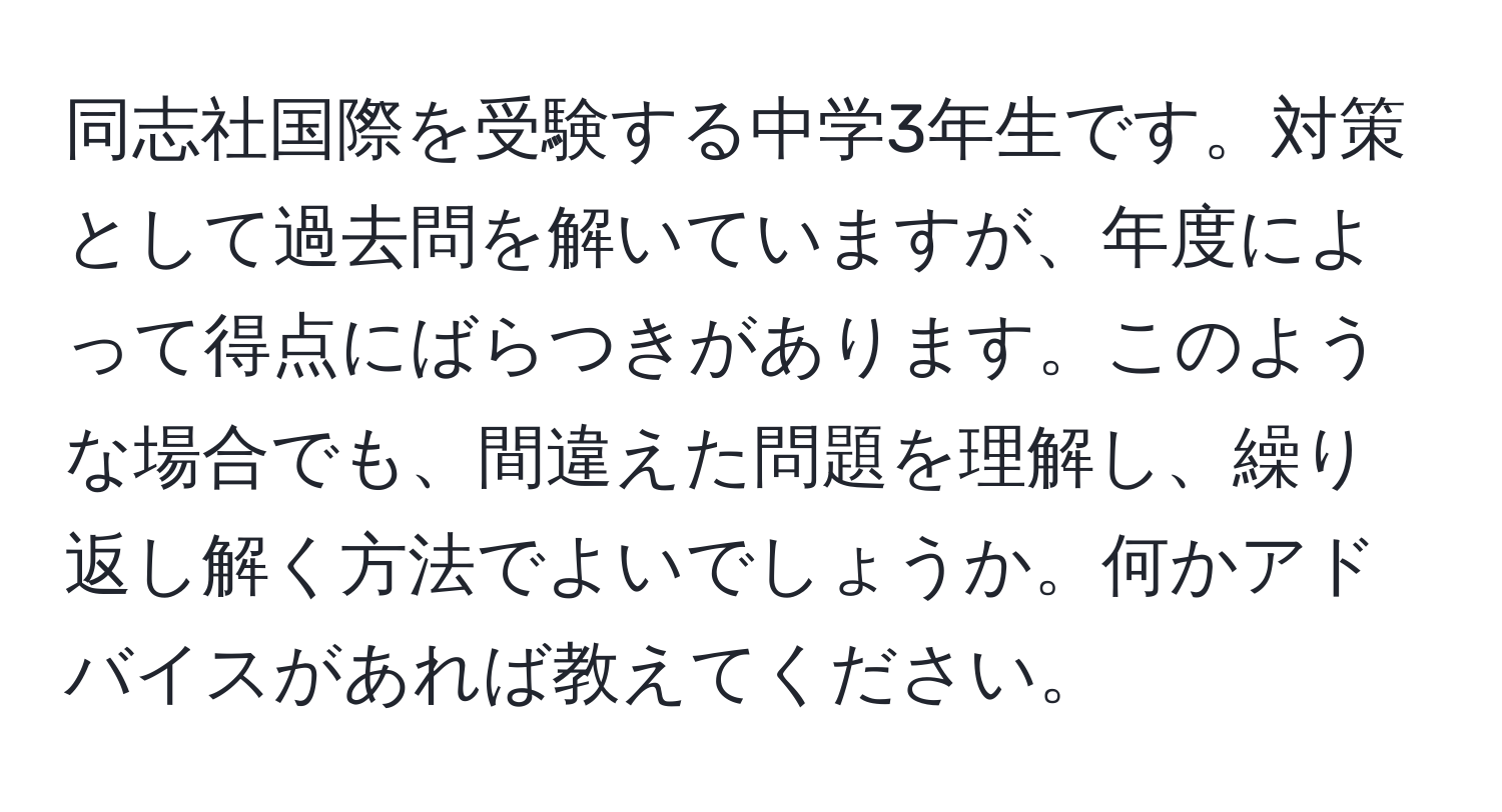 同志社国際を受験する中学3年生です。対策として過去問を解いていますが、年度によって得点にばらつきがあります。このような場合でも、間違えた問題を理解し、繰り返し解く方法でよいでしょうか。何かアドバイスがあれば教えてください。