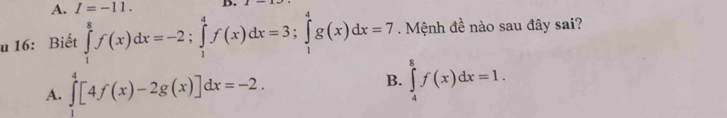 A. I=-11. B.
u 16: Biết ∈tlimits _1^8f(x)dx=-2; ∈tlimits _1^4f(x)dx=3; ∈tlimits _1^4g(x)dx=7. Mệnh đề nào sau đây sai?
A. ∈tlimits _1^4[4f(x)-2g(x)]dx=-2.
B. ∈tlimits _4^8f(x)dx=1.