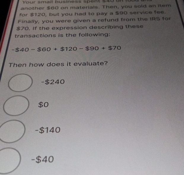 Your small business spent $40 on fot
another $60 on materials. Then, you sold an item
for $120, but you had to pay a $90 service fee.
Finally, you were given a refund from the IRS for
$70. If the expression describing these
transactions is the following:
-$40-$60+$120-$90+$70
Then how does it evaluate?
- $240
$0
-$140
- $40