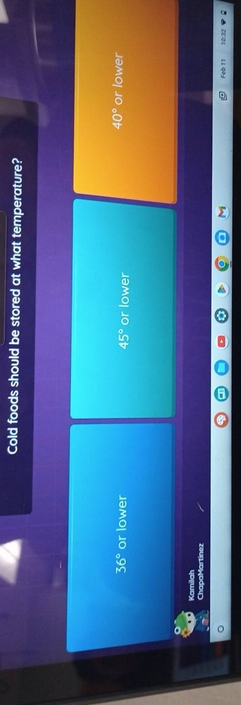 Cold foods should be stored at what temperature?
40°
36° or lower 45° or lower or lower
Kamilah
ChapaMartinez
Feb 11 10:32