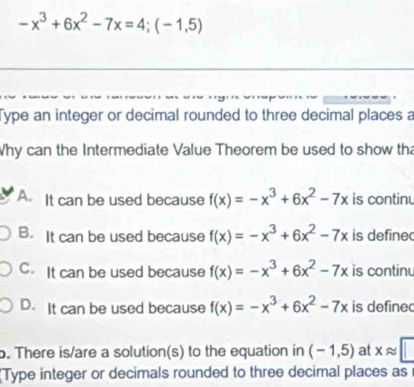 -x^3+6x^2-7x=4; (-1,5)
Type an integer or decimal rounded to three decimal places a
Why can the Intermediate Value Theorem be used to show tha
A. It can be used because f(x)=-x^3+6x^2-7x is continu
B. It can be used because f(x)=-x^3+6x^2-7x is define
C. It can be used because f(x)=-x^3+6x^2-7x is continu
D. It can be used because f(x)=-x^3+6x^2-7x is define
. There is/are a solution(s) to the equation in (-1,5) at xapprox □
Type integer or decimals rounded to three decimal places as