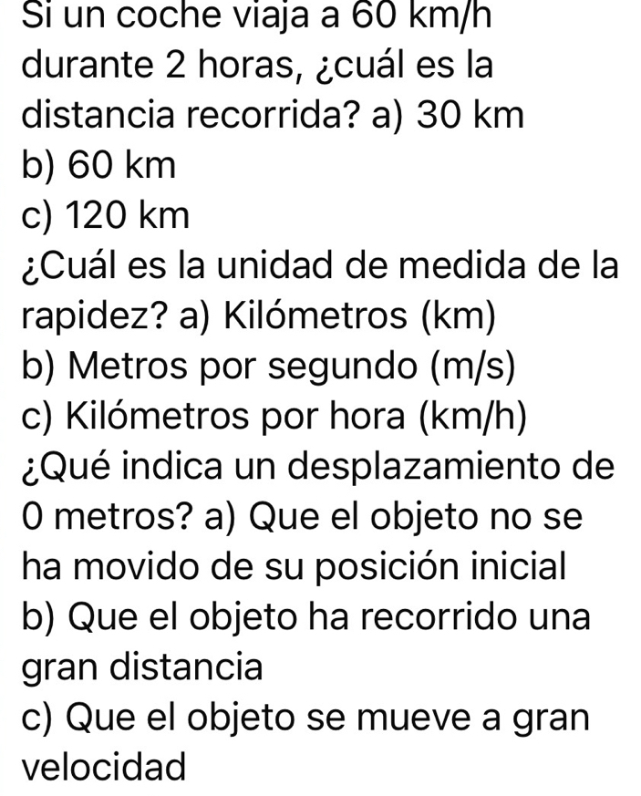 Si un coche viaja a 60 km/h
durante 2 horas, ¿cuál es la
distancia recorrida? a) 30 km
b) 60 km
c) 120 km
¿Cuál es la unidad de medida de la
rapidez? a) Kilómetros (km)
b) Metros por segundo (m/s)
c) Kilómetros por hora (km/h)
¿Qué indica un desplazamiento de
0 metros? a) Que el objeto no se
ha movido de su posición inicial
b) Que el objeto ha recorrido una
gran distancia
c) Que el objeto se mueve a gran
velocidad