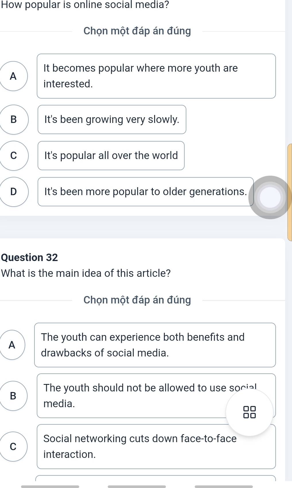 How popular is online social media?
Chọn một đáp án đúng
It becomes popular where more youth are
A
interested.
B It's been growing very slowly.
C It's popular all over the world
D It's been more popular to older generations.
Question 32
What is the main idea of this article?
Chọn một đáp án đúng
The youth can experience both benefits and
A
drawbacks of social media.
The youth should not be allowed to use social
B
media.
Social networking cuts down face-to-face
C
interaction.