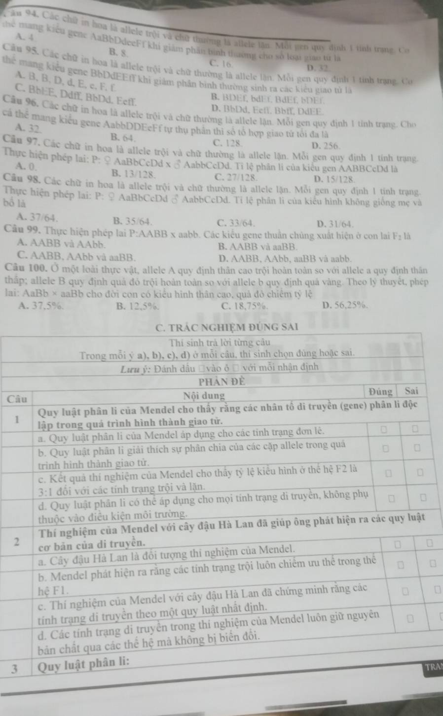 Cău 94. Các chữ in hoa là allele trội và chữ thường là allele lần. Mỗi gên quý định 1 tính trạng Có
A. 4
Thể mạng kiểu gene AaBbDdeeFf khi giám phần bình thường cho sở loại giáo từ là
B. 8
C. 16. D. 32
Câu 95. Các chữ in hoa là allele trội và chữ thường là allele lận. Mỗi gen quy định 1 tính trạng. Co
thể mang kiểu gene BbDdEEfT khi giảm phần bình thường sinh ra các kiểu giao tử là
A. B, B, D, d, E, c, F, f.
C. BbEE, Ddff, BbDd. Eeff.
B. BDEf, bdEf. BdEf, bDEf.
D. BhDd, Eeff. Bbff, DdEE.
Câầu 96, Các chữ in hoa là allele trội và chữ thường là allele lận. Mỗi gen quy định 1 tỉnh trạng. Cho
cá thể mang kiểu gene AabbDDEeFf tự thụ phần thì số tổ hợp giao tử tổi đa là
A. 32.
B. 64. C. 128. D. 256
Cầu 97, Các chữ in hoa là allele trội và chữ thường là allele lận. Mỗi gen quy định 1 tính trạng.
Thực hiện phép lai: P: ♀ AaBbCcDd x ♂ AabbCcDd. Tỉ lệ phân li của kiểu gen AABBCcDd là
A. 0. B. 13/128. C. 27/128. D. 15/128.
Cầu 98, Các chữ in hoa là allele trội và chữ thường là allele lận. Mỗi gen quy định 1 tính trạng.
Thực hiện phép lai: P: ♀ AaBbCcDd ♂ AabbCcDd. Tỉ lệ phần li của kiểu hình không giống mẹ và
bồ là
B. 35/64.
A. 37/64. C. 33/64. D. 31/64.
Câu 99. Thực hiện phép lai P:AABB x aabb. Các kiểu gene thuần chủng xuất hiện ở con lai F_2 là
A. AABB và AAbb. B. AABB và aaBB.
C. AABB, AAbb và aaBB. D. AABB, AAbb, aaBB và aabb.
Câu 100. Ở một loài thực vật, allele A quy định thân cao trội hoàn toàn so với allele a quy định thân
thấp; allele B quy định quả đỏ trội hoàn toàn so với allele b quy định quả vàng. Theo lý thuyết, phép
lai: AaBb × aaBb cho đời con có kiểu hình thân cao, quả đỏ chiếm tỷ lệ
A. 37,5%. B. 12,5%. C. 18,75%. D. 56,25%.
Câ
1
t
2
3
TRAN