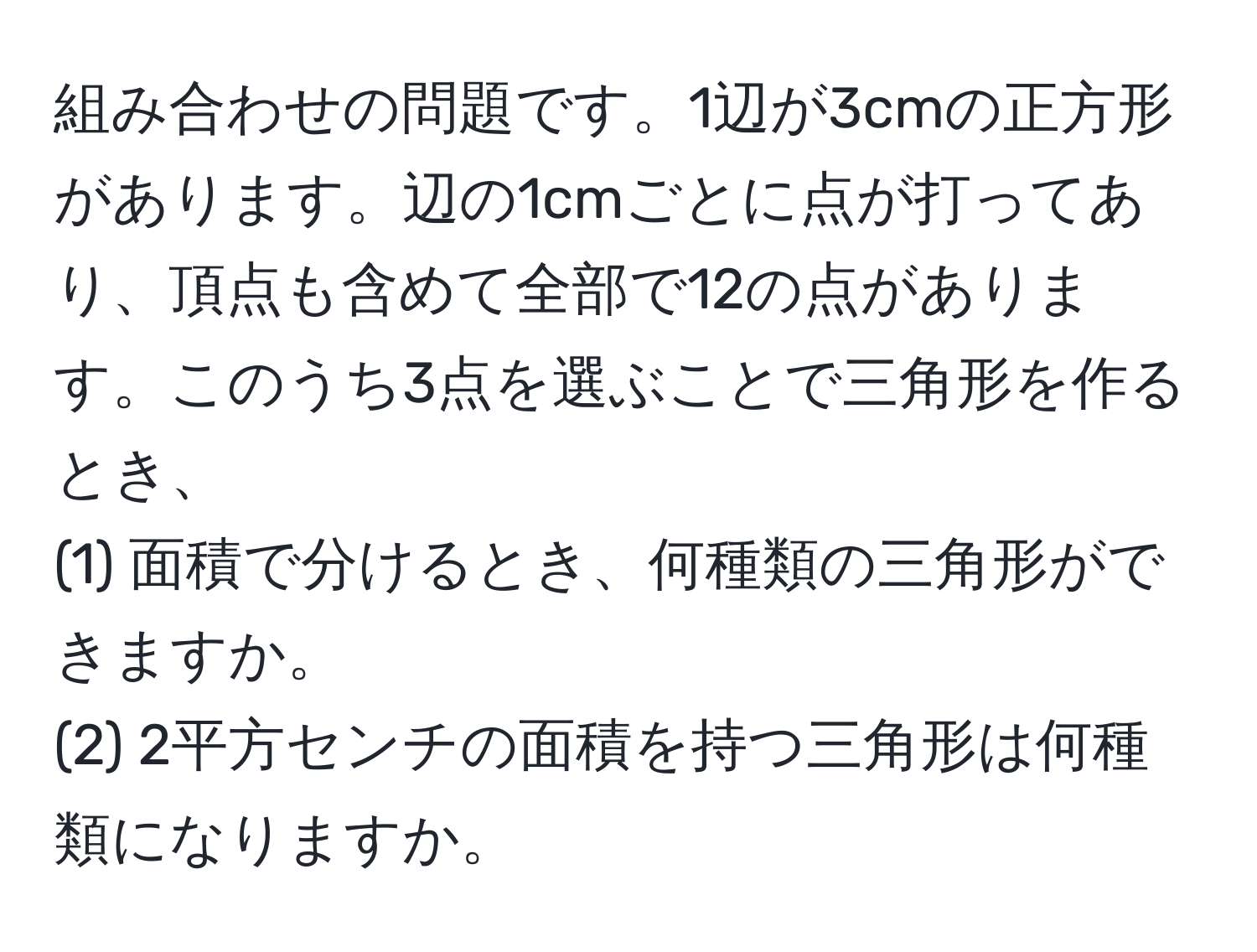 組み合わせの問題です。1辺が3cmの正方形があります。辺の1cmごとに点が打ってあり、頂点も含めて全部で12の点があります。このうち3点を選ぶことで三角形を作るとき、  
(1) 面積で分けるとき、何種類の三角形ができますか。  
(2) 2平方センチの面積を持つ三角形は何種類になりますか。