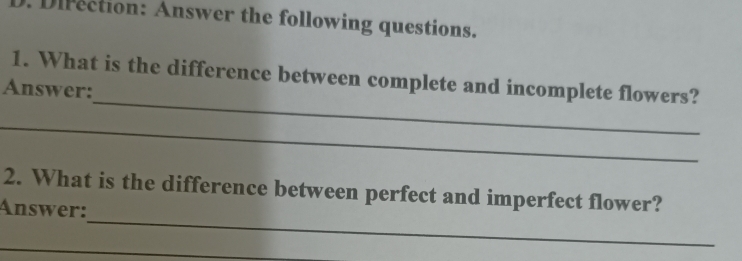 Direction: Answer the following questions. 
_ 
1. What is the difference between complete and incomplete flowers? 
Answer: 
_ 
_ 
2. What is the difference between perfect and imperfect flower? 
Answer: 
_