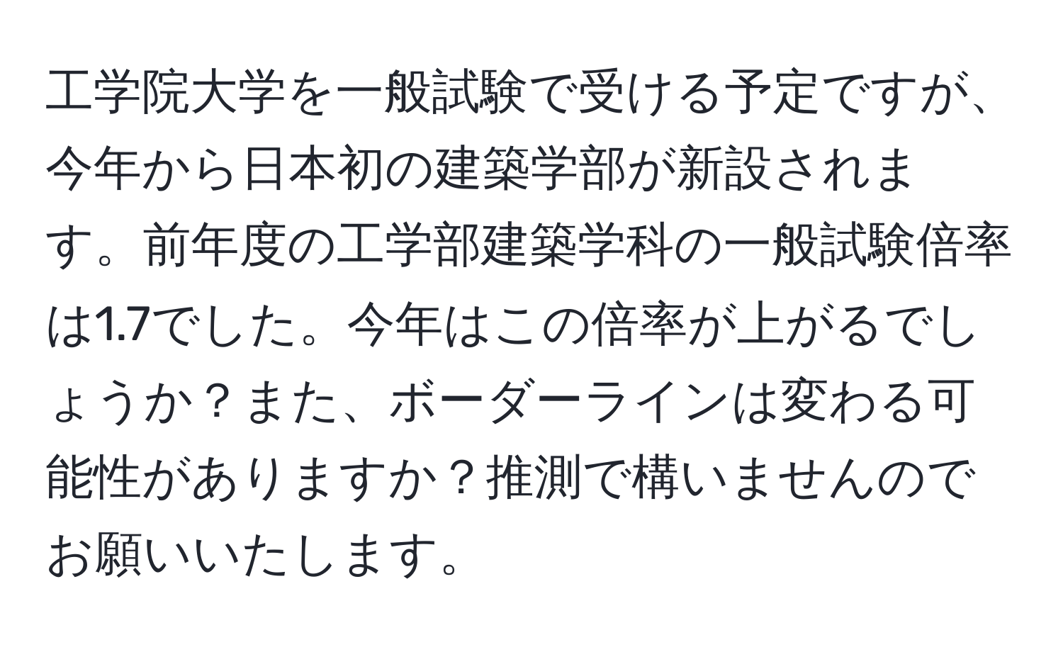 工学院大学を一般試験で受ける予定ですが、今年から日本初の建築学部が新設されます。前年度の工学部建築学科の一般試験倍率は1.7でした。今年はこの倍率が上がるでしょうか？また、ボーダーラインは変わる可能性がありますか？推測で構いませんのでお願いいたします。