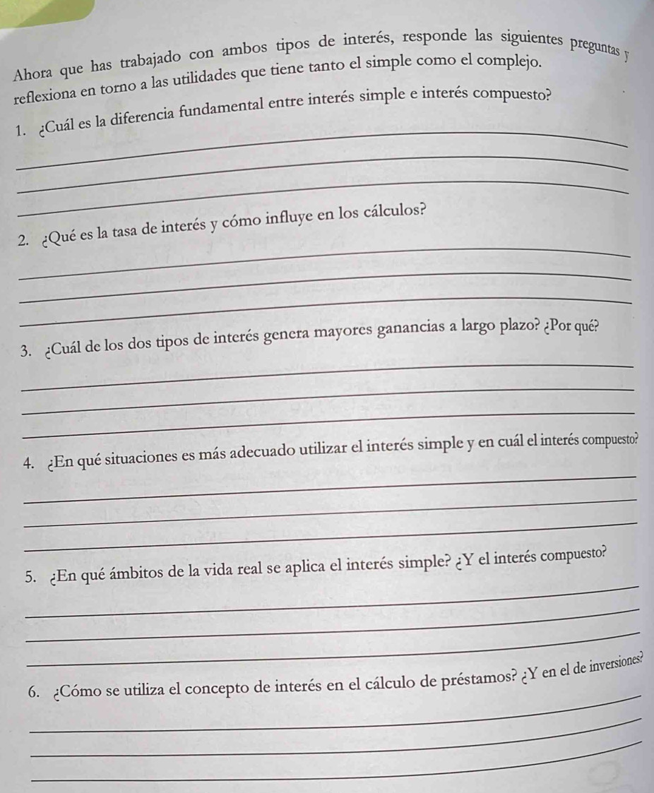 Ahora que has trabajado con ambos tipos de interés, responde las siguientes preguntas y 
reflexiona en torno a las utilidades que tiene tanto el simple como el complejo. 
_ 
1. Cuál es la diferencia fundamental entre interés simple e interés compuesto? 
_ 
_ 
_ 
2. ¿Qué es la tasa de interés y cómo influye en los cálculos? 
_ 
_ 
_ 
3. ¿Cuál de los dos tipos de interés genera mayores ganancias a largo plazo? ¿Por qué? 
_ 
_ 
_ 
4. ¿En qué situaciones es más adecuado utilizar el interés simple y en cuál el interés compuesto? 
_ 
_ 
_ 
5. ¿En qué ámbitos de la vida real se aplica el interés simple? ¿Y el interés compuesto? 
_ 
_ 
_ 
6. ¿Cómo se utiliza el concepto de interés en el cálculo de préstamos? ¿Y en el de inversiones? 
_ 
_