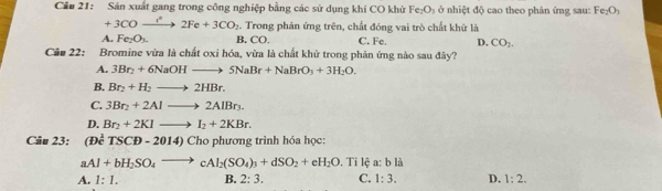 Cầu 21: Sản xuất gang trong công nghiệp bằng các sử dụng khí CO khử Fe_2O_3 ở nhiệt độ cao theo phản ứng sau: Fe_2O_3
+3COxrightarrow r°2Fe+3CO_2 Trong phản ứng trên, chất đóng vai trò chất khử là
A. Fe_2O_3. B. CO. C. Fe. D. CO_2. 
Câu 22: Bromine vừa là chất oxi hóa, vừa là chất khử trong phản ứng nào sau đây?
A. 3Br_2+6NaOHto 5NaBr+NaBrO_3+3H_2O.
B. Br_2+H_2to 2HBr.
C. 3Br_2+2Alto 2AlBr_3.
D. Br_2+2KIto I_2+2KBr. 
Câu 23: (DeTSCD-2014)Ch 6 phương trình hóa học:
a Al+bH_2SO_4to cAl_2(SO_4)_3+dSO_2+eH_2O. Ti lệ a: b là
A. 1:1. B. 2:3. C. 1:3. D. 1:2.