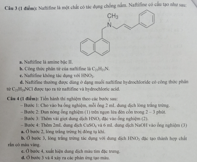 Naftifine là một chất có tác dụng chống nấm. Naftifine có cầu tạo như sau:
a. Naftifine là amine bậc II.
b. Công thức phân tử của naftifine là C_21H_21N.
c. Naftifine không tác dụng với HNO_2.
d. Naftifine thường được dùng ở dạng muối naftifine hydrochloride có công thức phân
tử C_21H_24NCI được tạo ra từ naftifine và hydrochloric acid.
Câu 4 (1 điểm): Tiến hành thí nghiệm theo các bước sau:
- Bước 1: Cho vào ba ống nghiệm, mỗi ống 2 mL dung dịch lòng trắng trứng.
- Bước 2: Đun nóng ống nghiệm (1) trên ngọn lửa đèn cồn trong 2 - 3 phút.
Bước 3: Thêm vài giọt dung dịch HNO_3 đặc vào ổng nghiệm (2).
- Bước 4: Thêm 2mL dung dịch CuSO_4 và 6 mL dung dịch NaOH vào ống nghiệm (3)
a. Ở bước 2, lòng trắng trứng bị đông tụ khi.
b. Ở bước 3, lòng trắng trứng tác dụng với dung dịch HNO_3 đặc tạo thành hợp chất
rắn có màu vàng.
c. Ở bước 4, xuất hiện dung dịch màu tím đặc trưng.
d. Ở bước 3 và 4 xảy ra các phản ứng tạo màu.