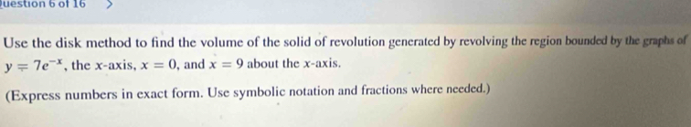 Use the disk method to find the volume of the solid of revolution generated by revolving the region bounded by the graphs of
y=7e^(-x) , the x-axis, x=0 , and x=9 about the x-axis. 
(Express numbers in exact form. Use symbolic notation and fractions where needed.)