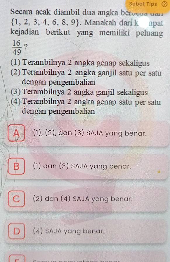 Sobat Tips ②
Secara acak diambil dua angka beroeda dan
 1,2,3,4,6,8,9. Manakah dari k npat
kejadian berikut yang memiliki peluang
 16/49  ?
(1) Terambilnya 2 angka genap sekaligus
(2) Terambilnya 2 angka ganjil satu per satu
dengan pengembalian
(3) Terambilnya 2 angka ganjil sekaligus
(4) Terambilnya 2 angka genap satu per satu
dengan pengembalian
A (1), (2), dan (3) SAJA yang benar.
B (1) dan (3) SAJA yang benar.
C (2) dan (4) SAJA yang benar.
D (4) SAJA yang benar.