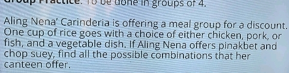 Practice. To be done in groups of 4. 
Aling Nena’ Carinderia is offering a meal group for a discount. 
One cup of rice goes with a choice of either chicken, pork, or 
fish, and a vegetable dish. If Aling Nena offers pinakbet and 
chop suey, find all the possible combinations that her 
canteen offer.