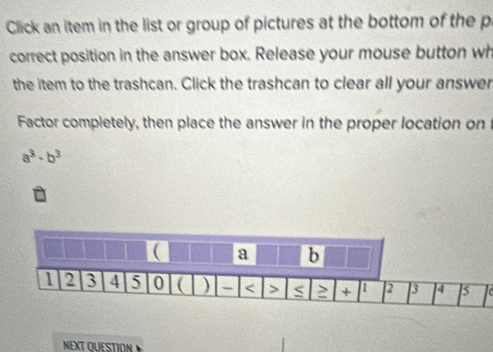 Click an item in the list or group of pictures at the bottom of the p 
correct position in the answer box. Release your mouse button wh 
the item to the trashcan. Click the trashcan to clear all your answer 
Factor completely, then place the answer in the proper location on
a^3· b^3
( 
a 
b
1 2 3 4 5 0 ( ) - < > ≥ + 1 2 3 4 5
NEXT QUESTION