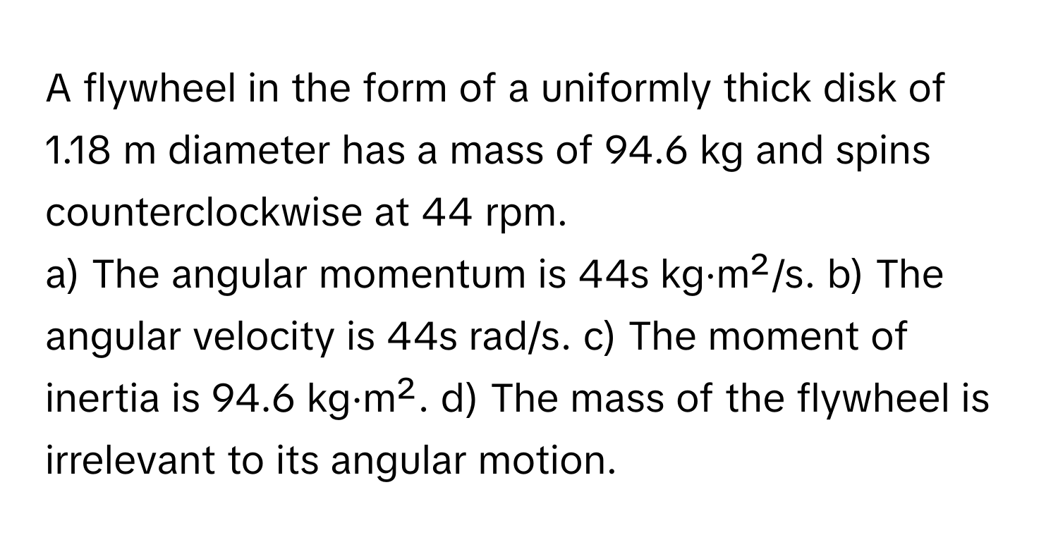 A flywheel in the form of a uniformly thick disk of 1.18 m diameter has a mass of 94.6 kg and spins counterclockwise at 44 rpm.

a) The angular momentum is 44s kg·m²/s. b) The angular velocity is 44s rad/s. c) The moment of inertia is 94.6 kg·m². d) The mass of the flywheel is irrelevant to its angular motion.