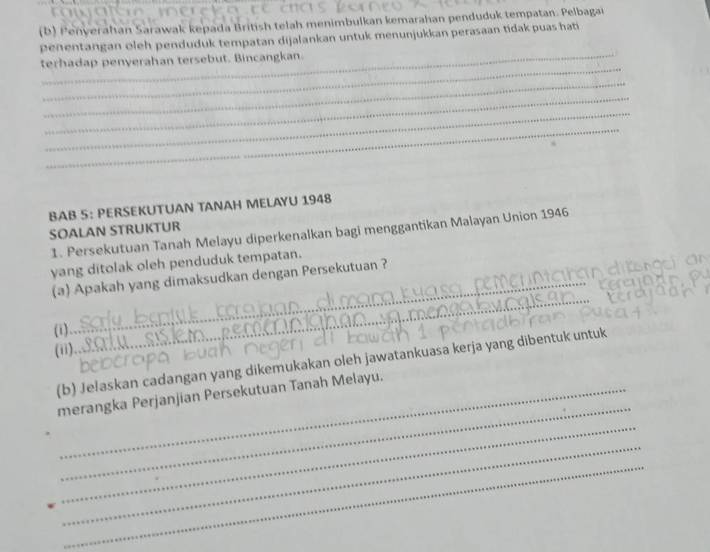 Penverahan Sarawak kepada British telah menimbulkan kemarahan penduduk tempatan. Pelbagai 
penentangan oleh penduduk tempatan dijalankan untuk menunjukkan perasaan tidak puas hati 
_ 
terhadap penyerahan tersebut. Bincangkan. 
_ 
_ 
_ 
_ 
BAB 5： PERSEKUTUAN TANAH MELAYU 1948 
SOALAN STRUKTUR 
1. Persekutuan Tanah Melayu diperkenalkan bagi menggantikan Malayan Union 1946 
yang ditolak oleh penduduk tempatan. 
(a) Apakah yang dimaksudkan dengan Persekutuan ? 
(i) 
_ 
(ii). 
_ 
(b) Jelaskan cadangan yang dikemukakan oleh jawatankuasa kerja yang dibentuk untuk 
_ 
merangka Perjanjian Persekutuan Tanah Melayu. 
_ 
_ 
_