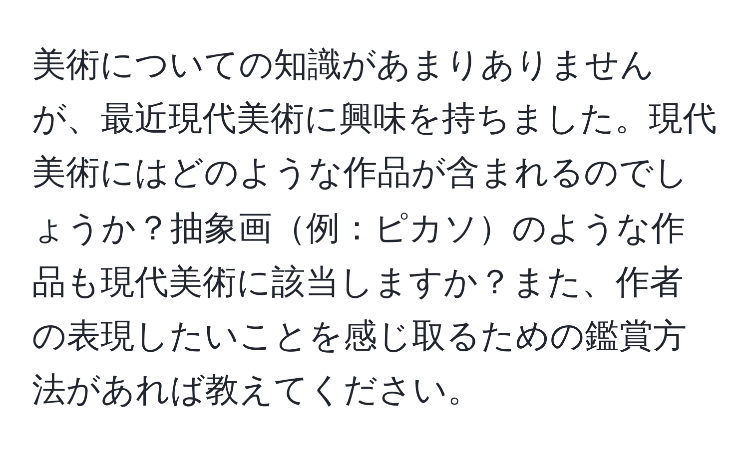 美術についての知識があまりありませんが、最近現代美術に興味を持ちました。現代美術にはどのような作品が含まれるのでしょうか？抽象画例：ピカソのような作品も現代美術に該当しますか？また、作者の表現したいことを感じ取るための鑑賞方法があれば教えてください。