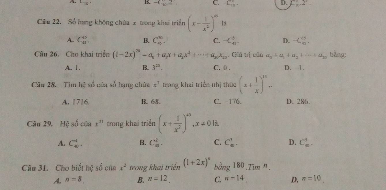 A. C_10. B. -C_10.2^3. C. -C_(10)^5. D. C_(10)^3.2^3. 
Câu 22. Số hạng không chứa x trong khai triển (x- 1/x^2 )^45 là
A. C_(45)^(15). B. C_(45)^(30). C. -C_(45)^5. D. -C_(45)^(15). 
Câu 26. Cho khai triển (1-2x)^20=a_0+a_1x+a_2x^2+·s +a_20x_20. Giá trị của a_0+a_1+a_2+·s +a_20 bằng:
A. 1. B. 3^(20). C. 0. D. −1.
Câu 28. Tìm hệ số của số hạng chứa x^7 trong khai triển nhị thức (x+ 1/x )^13..
A. 1716. B. 68. C. −176. D. 286.
Câu 29. Hệ số của x^(31) trong khai triển (x+ 1/x^2 )^40, x!= 0 là.
A. C_(40)^4. B. C_(40)^2. C. C_(40)^3. D. C_(40)^5. 
Câu 31. Cho biết hệ số của x^2 trong khai triển (1+2x)^n h ing180.Tim^n.
A. n=8. B. n=12. C. n=14. D. n=10.