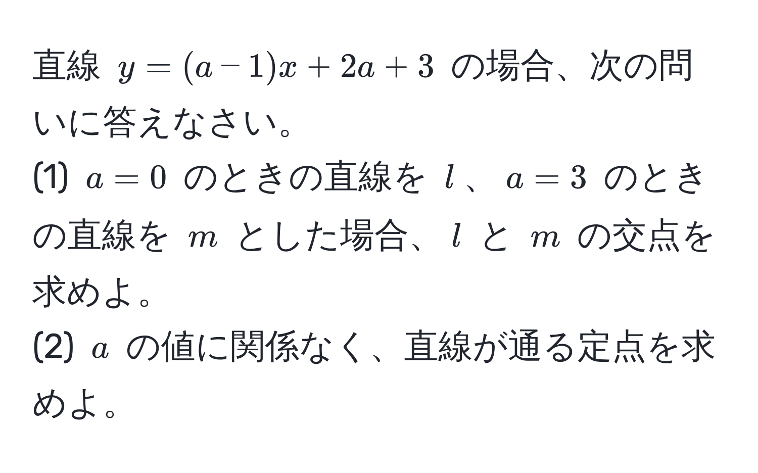 直線 $y=(a-1)x+2a+3$ の場合、次の問いに答えなさい。  
(1) $a=0$ のときの直線を $l$、$a=3$ のときの直線を $m$ とした場合、$l$ と $m$ の交点を求めよ。  
(2) $a$ の値に関係なく、直線が通る定点を求めよ。