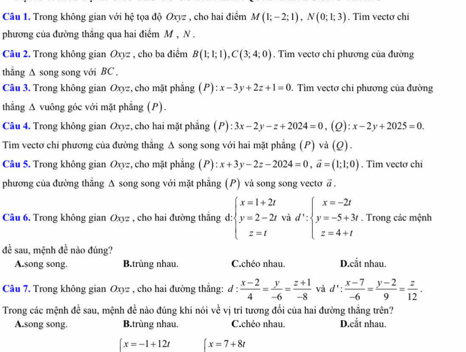 Trong không gian với hệ tọa độ Oxyz , cho hai điểm M(1;-2;1),N(0;1;3). Tìm vectơ chi
phương của đường thắng qua hai điểm M , N .
Câu 2. Trong không gian Oxyz , cho ba điểm B(1;1;1),C(3;4;0). Tìm vectơ chỉ phương của đường
thắng ∆ song song với BC .
Câu 3. Trong không gian Oxyz, cho mặt phẳng (P): x-3y+2z+1=0. Tìm vectơ chỉ phương của đường
thắng Δ vuông góc với mặt phẳng (P).
Câu 4. Trong không gian Oxyz, cho hai mặt phẳng (P): 3x-2y-z+2024=0 ,(Q): x-2y+2025=0.
Tim vectơ chi phương của đường thắng Δ song song với hai mặt phẳng (P) và (Q).
Câu 5. Trong không gian Oxyz, cho mặt phẳng (P): x+3y-2z-2024=0,vector a=(1;1;0). Tìm vectơ chi
phương của đường thắng Δ song song với mặt phẳng (P) và song song vectơ vector a.
Câu 6. Trong không gian Oxyz , cho hai đường thắng d: :beginarrayl x=1+2t y=2-2tvad':beginarrayl x=-2t y=-5+3t z=4+tendarray.. Trong các mệnh
đề sau, mệnh đề nào đúng?
A.song song. B.trùng nhau. C.chéo nhau. D.cắt nhau.
Câu 7. Trong không gian Oxyz , cho hai đường thắng: d :  (x-2)/4 = y/-6 = (z+1)/-8  và d': (x-7)/-6 = (y-2)/9 = z/12 .
Trong các mệnh đề sau, mệnh đề nào đúng khi nói về vị trí tương đối của hai đường thắng trên?
A.song song. B.trùng nhau. C.chéo nhau. D.cắt nhau.
∈t x=-1+12t x=7+8t