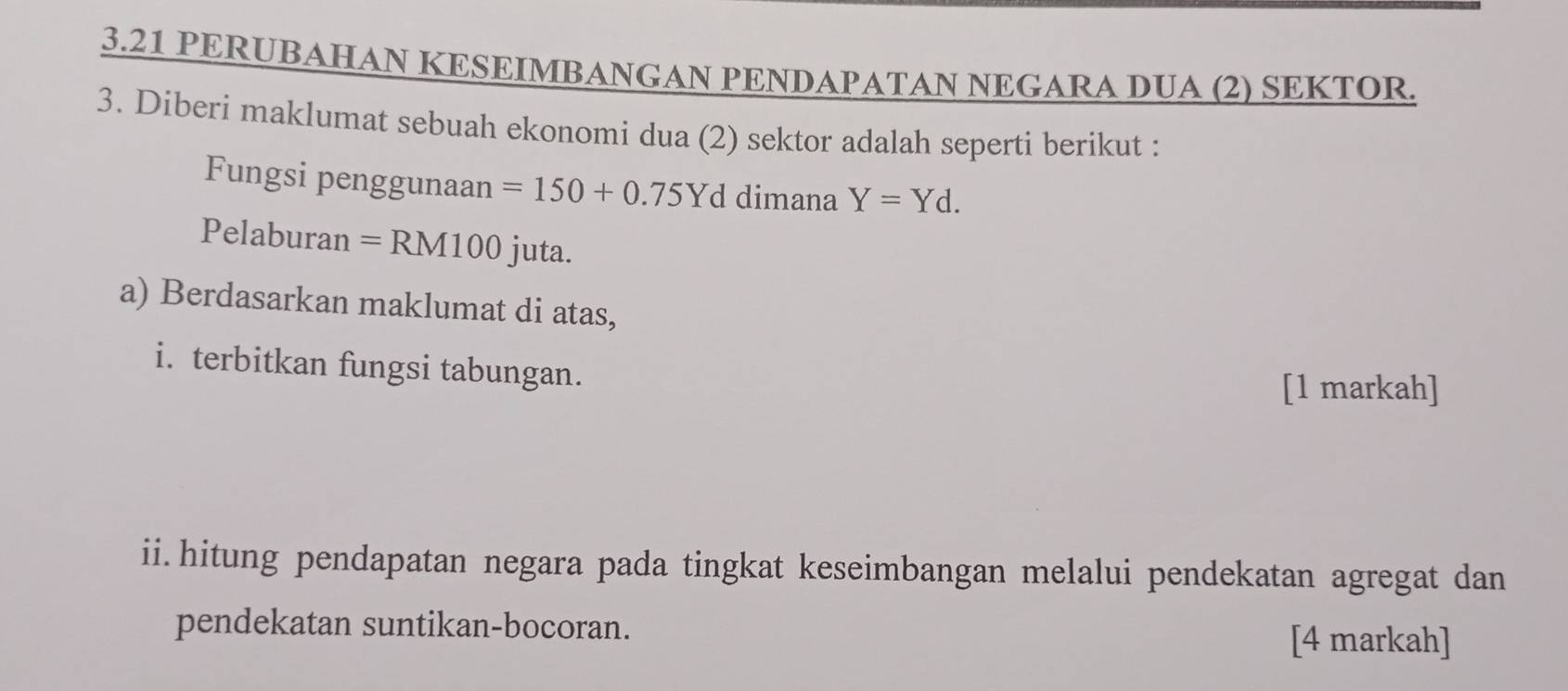 3.21 PERUBAHAN KESEIMBANGAN PENDAPATAN NEGARA DUA (2) SEKTOR. 
3. Diberi maklumat sebuah ekonomi dua (2) sektor adalah seperti berikut : 
Fungsi penggunaan =150+0.75Yd dimana Y=Yd. 
Pelaburan =RM100 juta. 
a) Berdasarkan maklumat di atas, 
i. terbitkan fungsi tabungan. 
[1 markah] 
ii.hitung pendapatan negara pada tingkat keseimbangan melalui pendekatan agregat dan 
pendekatan suntikan-bocoran. [4 markah]