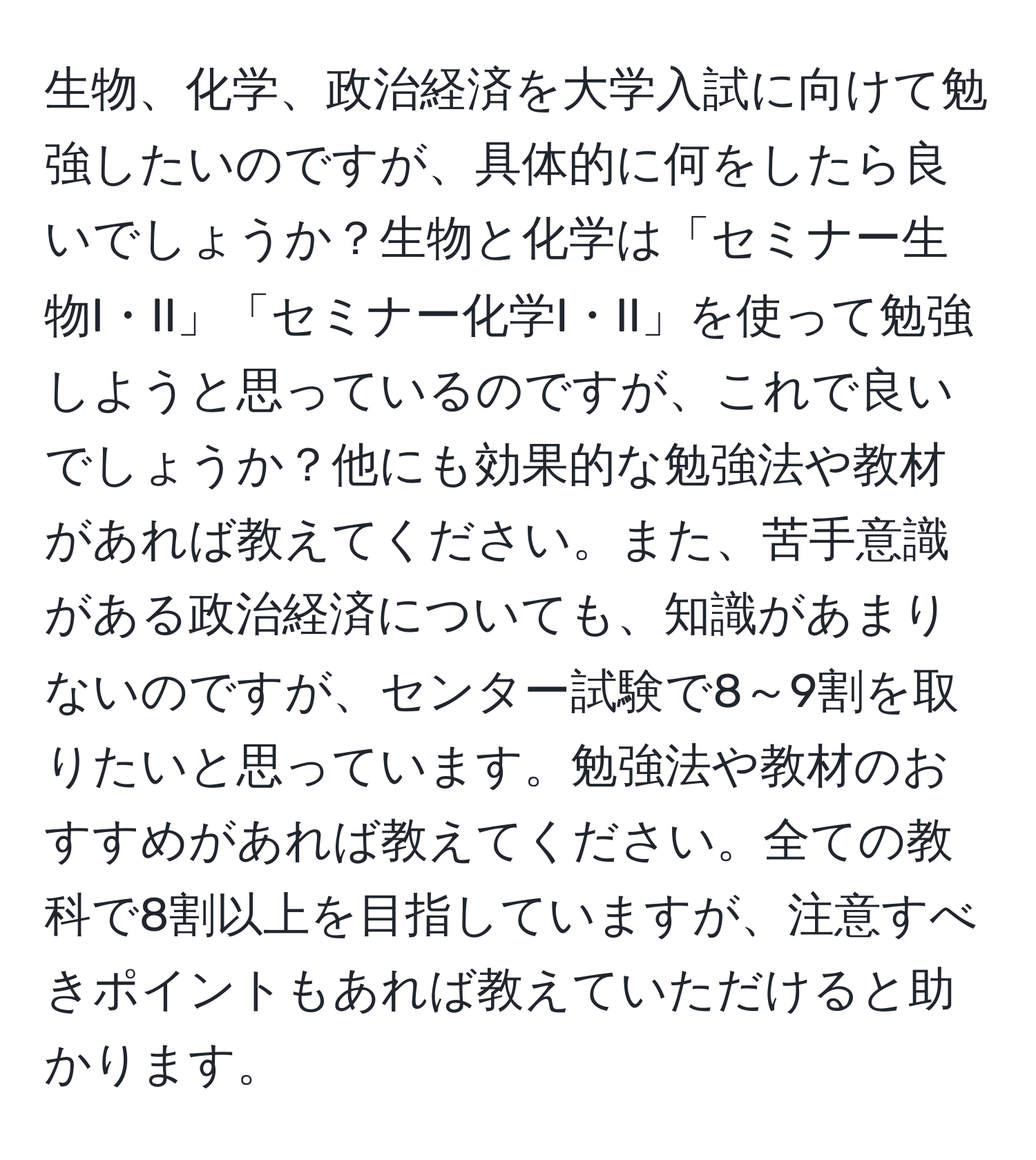 生物、化学、政治経済を大学入試に向けて勉強したいのですが、具体的に何をしたら良いでしょうか？生物と化学は「セミナー生物I・II」「セミナー化学I・II」を使って勉強しようと思っているのですが、これで良いでしょうか？他にも効果的な勉強法や教材があれば教えてください。また、苦手意識がある政治経済についても、知識があまりないのですが、センター試験で8～9割を取りたいと思っています。勉強法や教材のおすすめがあれば教えてください。全ての教科で8割以上を目指していますが、注意すべきポイントもあれば教えていただけると助かります。