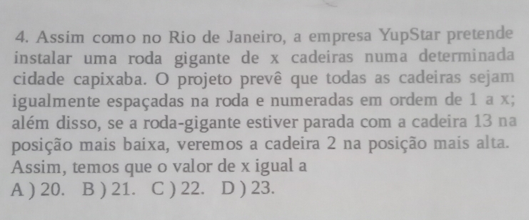 Assim como no Rio de Janeiro, a empresa YupStar pretende
instalar uma roda gigante de x cadeiras numa determinada
cidade capixaba. O projeto prevê que todas as cadeiras sejam
igualmente espaçadas na roda e numeradas em ordem de 1 a x;
além disso, se a roda-gigante estiver parada com a cadeira 13 na
posição mais baíxa, veremos a cadeira 2 na posição mais alta.
Assim, temos que o valor de x igual a
A ) 20. B ) 21. C ) 22. D ) 23.