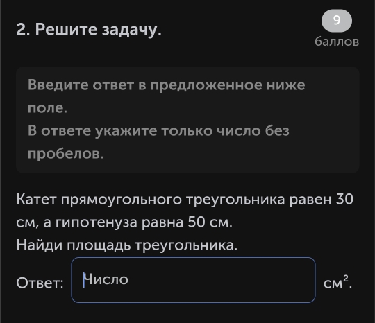 Ρешите задачу. 
баллов 
Введите ответ в πредложенное ниже 
πоле. 
В ответе укажите только число без 
пробелов. 
Катет πрямоугольного треугольника равен 30
см, а гипотенуза равна 50 см. 
Найди πлошадь треугольника. 
Otbet: Нисло CM^2.