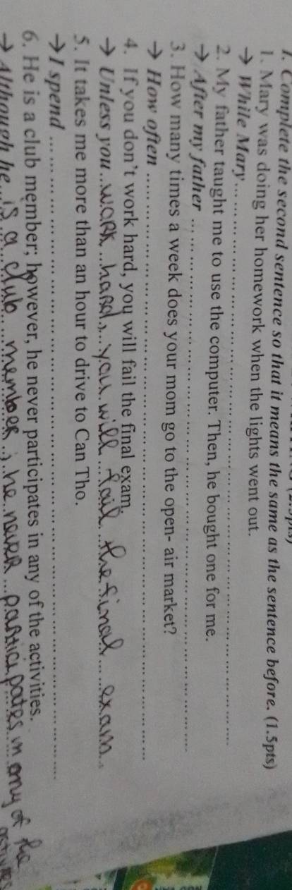 Complete the second sentence so that it means the same as the sentence before. (1.5pts) 
1. Mary was doing her homework when the lights went out. 
→ While Mary_ 
2. My father taught me to use the computer. Then, he bought one for me. 
After my father_ 
3. How many times a week does your mom go to the open- air market? 
→ How often_ 
4. If you don’t work hard, you will fail the final exam. 
→ Unless you__ 
5. It takes me more than an hour to drive to Can Tho. 
→I spend_ 
6. He is a club męmber; however, he never participates in any of the activities. 
→ Although he 
__ 
_ 
_ 
_