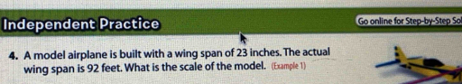 Independent Practice Go online for Step-by-Step So 
4. A model airplane is built with a wing span of 23 inches. The actual 
wing span is 92 feet. What is the scale of the model. (Example 1)