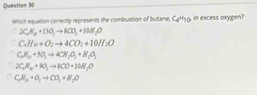 Which equation correctly represents the combustion of butane, C_4H_10 in excess oxygen?
2C_2H_10+13O_2to 8CO_2+10H_2O
C_4H_10+O_2to 4CO_2+10H_2O
C_4H_10+5O_2to 4CH_2O_2+H_2O_2
2C_4H_10+9O_2to 8CO+10H_2O
C_2H_10+O_2to CO_2+H_2O