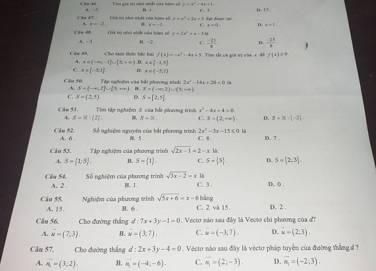 Tìm giá trị nhỏ nhất của hàm số y=x^2-4x+1.
A. -3 . B. 1. C. 3 . D. 13 .
Câu 47. Giá trị nhỏ nhất của hàm số y=x^2+2x+3 đạt được tại
A. x=-2. B. x=-1. C. x=0. D. x=1.
Câu 48. Giá trị nhỏ nhất của hàm số y=2x^2+x-31
A. -3 . B. -2 . C.  (-21)/8 .  (-25)/8 .
D.
Câu 49.  Cho tam thức bậc hai f(x)=-x^2-4x+5. Tìm tất cả giá trị của x đề f(x)≥ 0.
A. x∈ (-∈fty ;-1]∪ [5;+∈fty ) .B. x∈ [-1;5].
C. x∈ [-5;1]. x∈ (-5;1).
D.
Câu 50.  Tập nghiệm của bất phương trình 2x^2-14x+20<0</tex> là
A. S=(-∈fty ;2]∪ [5;+∈fty ) B. S=(-∈fty ;2)∪ (5;+∈fty ).
C. S=(2;5). D. S=[2;5].
Câu 51. Tìm tập nghiệm S của bất phương trình x^2-4x+4>0.
A. S=R| 2 . B. S=R. C. S=(2;+∈fty ). D. S=R/ -2 .
Câu 52. Số nghiệm nguyên của bất phương trình 2x^2-3x-15≤ 0 là
A. 6 . B. 5 . C. 8 . D. 7 .
Câu 53.  Tập nghiệm của phương trình sqrt(2x-1)=2-x là:
A. S= 1;5 . S= 1 . C. S= 5 . D. S= 2;3 .
B.
Câu 54. Số nghiệm của phương trình sqrt(3x-2)=x là
A. 2 . B. 1. C. 3 . D. 0 .
Câu 55. Nghiệm của phương trình sqrt(5x+6)=x-6 bằng
A. 15. B. 6 . C. 2 và 15. D. 2 .
Câu 56. Cho đường thẳng d:7x+3y-1=0. Vectơ nào sau đây là Vectơ chi phương của d?
A. vector u=(7;3). B. vector u=(3;7). C. vector u=(-3;7). D. vector u=(2;3).
Câu 57. Cho đường thắng d:2x+3y-4=0. Véctơ nào sau đây là véctơ pháp tuyến của đường thắng d ?
A. vector n_1=(3;2). B. vector n_1=(-4;-6). C. vector n_1=(2;-3). D. vector n_1=(-2;3).