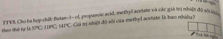 Trả lới ngắn 
TTV5. Cho ba hợp chất: Butan-1- ol, propanoic acid, methyl acetate và các giá trị nhiệt độ sôi không 
theo thứ tự là 57°C; 118°C; 141°C 1. Giá trị nhiệt độ sôi của methyl acetate là bao nhiêu? 
Trả lời ngắn