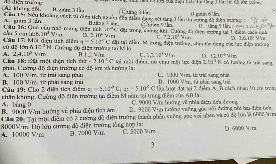 độ điện trường: lông tih, lệu độ lớn của điện tích thứ tăng 3 lần thi độ lớn cường
A. không đổi. B.giảm 3 lần. C tăng 3 lần.
D.giảm 6 lần.
Câu 15: Nếu khoảng cách từ điện tích nguồn đến điểm đạng xét tăng 3 lần thì cường độ điện trường:
A. giảm 3 lần. B.tăng 3 lần. C giảm 9 lần. D. tăng 9 lần.
Cầu 16: Quả cầu nhỏ mang điện tích 10^(-9)C đặt trong không khí. Cường độ điện trường tại 1 điểm cách quả
cầu 5 cm là: 6.10^5V/m B. 2.10^4V/m C. 7,2.10^3V/m D. 3,6.10^3 V/m
Câu 17: Một điện tích điểm q=5.10^(-7)C đặt tại điểm M trong điện trường, chịu tác dụng của lực điện trường
có độ lớn 6.10^(-2)N. Cường độ điện trường tại M là:
A. 2,4.10^5V/m B.1,2 V/m C. 1,2.10^5V/m D. 12.10^(-6)V/m
Câu 18: Đặt một điện tích thử -2.10^(-6)C tại một điểm, nó chịu một lực điện 2.10^(-3)N có hướng từ trái sang
phải. Cường độ điện trường có độ lớn và hướng là:
A. 100 V/m, từ trái sang phải C. 1000 V/m, từ trái sang phải
B. 100 V/m, từ phải sang trái D. 1000 V/m, từ phải sang trái
Câu 19: Cho 2 điện tích điểm q_1=5.10^(-9)C;q_2=5.10^(-9)C lần lượt đặt tại 2 điểm A, B cách nhau 10 cm trong
chân không. Cường độ điện trường tại điểm M nằm tại trung điểm của AB là:
A. bằng 0 C. 9000 V/m hướng về phía điện tích dương
B. 9000 V/m hướng về phía điện tích âm D. 9000 V/m hướng vuông góc với đường nối hai điện tích.
Câu 20: Tại một điểm có 2 cường độ điện trường thành phần vuông góc với nhau và có độ lớn là 6000 V/m
8000V/m. Độ lớn cường độ điện trường tổng hợp là:
A. 10000 V/m B. 7000 V/m C. 5000 V/m D. 6000 V/m
3