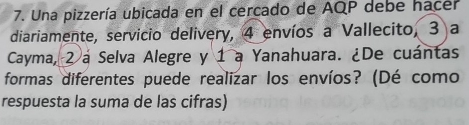 Una pizzería ubicada en el cercado de AQP debe hacer 
diariamente, servicio delivery, 4 envíos a Vallecito, 3 a 
Cayma, 2 a Selva Alegre y 1 a Yanahuara. ¿De cuántas 
formas diferentes puede realizar los envíos? (Dé como 
respuesta la suma de las cifras)