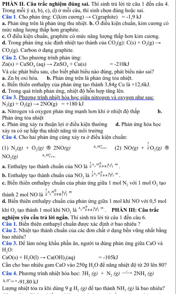 PHÀN II. Câu trắc nghiệm đúng sai. Thí sinh trả lời từ câu 1 đến câu 4.
Trong mỗi ý a), b), c), d) ở mỗi câu, thí sinh chọn đúng hoặc sai.
Câu 1. Cho phản ứng: C(kim cương) → C(graphite) =-1,9kJ
a. Phản ứng trên là phản ứng thu nhiệt. b. Ở điều kiện chuẩn, kim cương có
mức năng lượng thập hơn graphite.
c. Ở điều kiện chuẩn, graphite có mức năng lượng thấp hơn kim cương.
d. Trong phản ứng xác định nhiệt tạo thành của CO_2(g):C(s)+O_2(g)
CO_2(g). Carbon ở dạng graphite.
Câu 2. Cho phương trình phản ứng:
Zn(s)+CuSO_4(aq)to ZnSO_4+Cu(s) =-210kJ
Và các phát biểu sau, cho biết phát biểu nào đúng, phát biểu nào sai?
a. Zn bị oxi hóa. b. Phản ứng trên là phản ứng tỏa nhiệt.
c. Biển thiên enthalpy của phản ứng tạo thành  : 3,84gCula+12.6l kJ.
d. Trong quá trình phản ứng, nhiệt độ hỗn hợp tăng lên.
Câu 3. Phương trình nhiệt hóa học giữa nitrogen và oxygen như sau:
N_2(g)+O_2(g)to 2NO(g)=+180kJ
a. Nitrogen và oxygen phản ứng mạnh hơn khi ở nhiệt độ thấp b.
Phản ứng tỏa nhiệt
c. Phản ứng xảy ra thuận lợi ở điều kiện thường d. Phản ứng hóa học
xảy ra có sự hấp thụ nhiệt năng từ môi trường
Câu 4. Cho hai phản ứng cùng xảy ra ở điều kiện chuẩn:
(1) N_2(g)+O_2(g) R 2NO(g) A, H_(298()^0 (2) NO(g)+ 1/2 O_2(g) R
NO_2(g) ^, H_(298()^0
a. Enthalpy tạo thành chuẩn của NO là  1/2 r_rH_(298)^0 (1^3)^m.
b. Enthalpy tạo thành chuẩn của NO_2 là  1/2 △ _rH_(298)^0 (2^1)^m.
c. Biến thiên enthalpy chuần của phản ứng giữa 1 mol N_2 với 1 mol O_2 tạo
thành 2 mol NO là  1/2 △ _rH_(298)^0k_1J_m
d. Biến thiên enthalpy chuẩn của phản ứng giữa 1 mol khí NO với 0,5 mol
khí O_2 tạo thành 1 mol khí NO_2laxrightarrow Ar^H_298(2') ' PHÀN III: Câu trắc
nghiệm yêu cầu trả lời ngắn. Thí sinh trả lời từ câu 1 đến câu 6.
Câu 1. Biến thiên enthapyl chuẩn được xác định ở bao nhiêu ?
Câu 2. Nhiệt tạo thành chuẩn của các đơn chất ở dạng bền vững nhất bằng
bao nhiêu?
Cầu 3. Để làm nóng khẩu phần ăn, người ta dùng phản ứng giữa CaO và
H_2O
CaO(s)+H_2O(l)to Ca(OH)_2(aq) =-105kJ
Cần cho bao nhiêu gam CaO vào 250g H_2O để nâng nhiệt độ từ 20 lên 80?
Câu 4. Phương trình nhiệt hóa học: 3H_2(g)+N_2(g)to 2NH_3(g)
△ ,H°_298=-91,80kJ
Lượng nhiệt tỏa ra khi dùng 9gH_2(g) để tạo thành NH_3(g) là bao nhiêu?