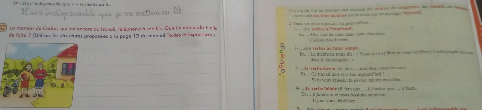 5°=11 est indispensable que » + se mettre au lit. 
1) Un texte (ou un passage) qui exprime des ordres, des exâgences, des conseils, des demass 
_ou encore des interdictions est un texte (ou un passage) injonctif. 
() La maman de Cédric, qui est encore au travail, téléphone à son fils. Que lui demande-t-elle 2) Dans un texte injonctif, on peut utiliser. 
l- m des verbes à l'impératif. 
de faire ? (Utilisez les structures proposées à la page 12 du manuel Textes et Expression.) Ex. : Allez tout de suite dans votre chambre. 
Faisons nos devoirs. 
2- …des verbes au futur simple. 
_ Ex. : La maîtresse nous dit ; « Vous écrírez bien et vous vérifierez l'orthographe des m 
_ 
dans le dictionnaire 
_ 
3- ...le verbe devoir (tu dois, ...doit être, vous devrez). 
Ex. : Ce travail doit être fini aujourd'hui ! 
_ 
Si tu veux réussir, tu devras mieux travailler. 
_ 
4- ..le verbe falloir (il faut que..., il faudra que.., il faut). 
Ex. : Il faudra que nous fassions attention. 
_ 
Il faur vous dépêcher.