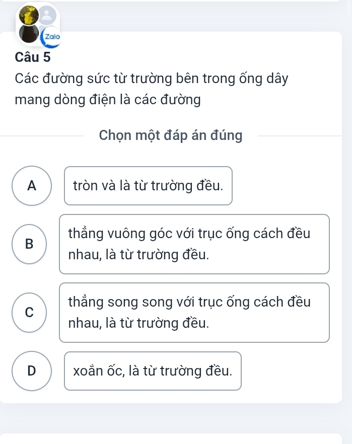 a
Zalo
Câu 5
Các đường sức từ trường bên trong ống dây
mang dòng điện là các đường
Chọn một đáp án đúng
A tròn và là từ trường đều.
B thẳng vuông góc với trục ống cách đều
nhau, là từ trường đều.
C thẳng song song với trục ống cách đều
nhau, là từ trường đều.
D xoắn ốc, là từ trường đều.