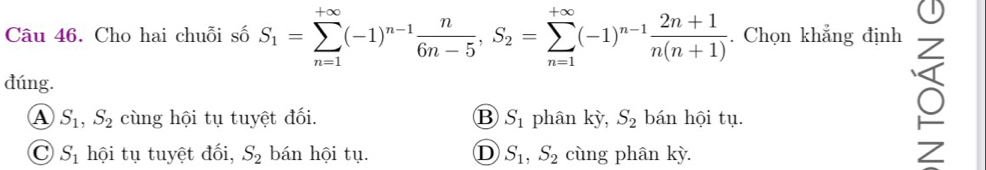 Cho hai chuỗi số S_1=sumlimits _(n=1)^(+∈fty)(-1)^n-1 n/6n-5 , S_2=sumlimits _(n=1)^(+∈fty)(-1)^n-1 (2n+1)/n(n+1) . Chọn khẳng định
đúng.
A S_1, S_2 cùng hội tụ tuyệt đối. B S_1 phân kỳ, S_2 bán hội tụ.
C S_1 hội tụ tuyệt đối, S_2 bán hội tụ. D S_1, S_2 cùng phân kỳ. Z