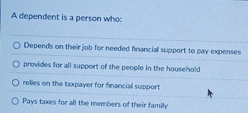 A dependent is a person who:
Depends on their job for needed financial support to pay expenses
provides for all support of the people in the household
relies on the taxpayer for financial support
Pays taxes for all the members of their family