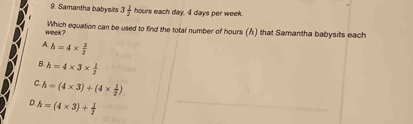 Samantha babysits 3 1/2  hours each day, 4 days per week.
Which equation can be used to find the total number of hours () that Samantha babysits each
week?
A. h=4*  3/2 
B. h=4* 3*  1/2 
C. h=(4* 3)+(4*  1/2 )
D. h=(4* 3)+ 1/2 