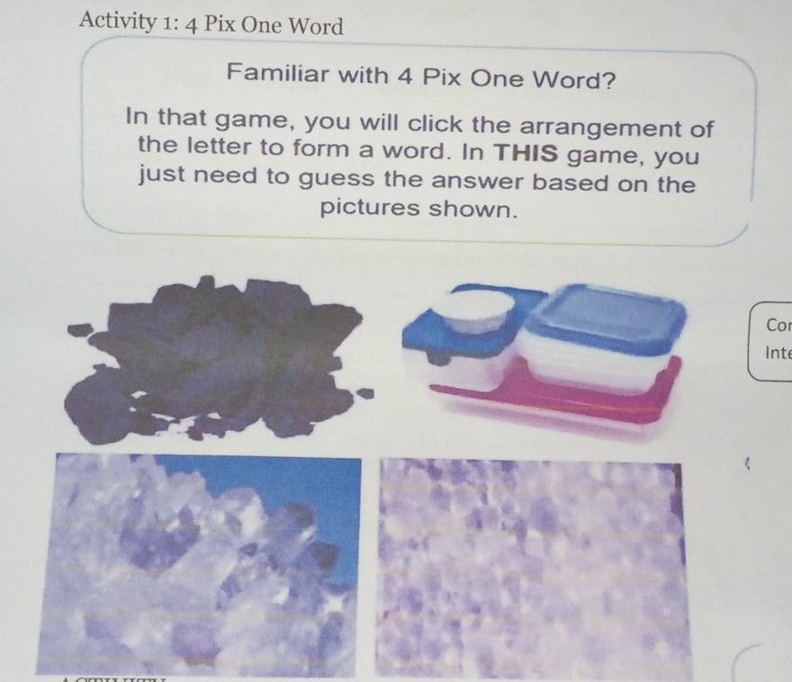 Activity 1: 4 Pix One Word 
Familiar with 4 Pix One Word? 
In that game, you will click the arrangement of 
the letter to form a word. In THIS game, you 
just need to guess the answer based on the 
pictures shown. 
Cor 
Inte