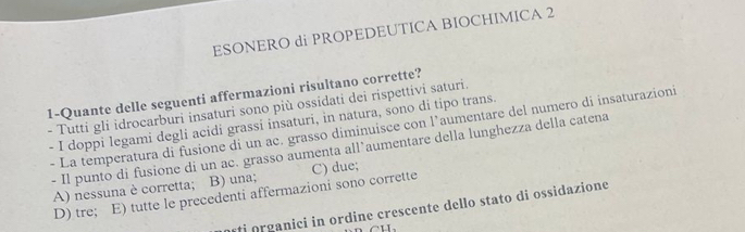 ESONERO di PROPEDEUTICA BIOCHIMICA 2
1-Quante delle seguenti affermazioni risultano corrette?
- Tutti gli idrocarburi insaturi sono più ossidati dei rispettivi saturi.
- I doppi legami degli acidi grassi insaturi, in natura, sono di tipo trans.
- La temperatura di fusione di un ac. grasso diminuisce con l’aumentare del numero di insaturazioni
- Il punto di fusione di un ac. grasso aumenta all’aumentare della lunghezza della catena
A) nessuna è corretta; B) una; C) due;
D) tre; E) tutte le precedenti affermazioni sono corrette
ti organici in ordine crescente dello stato di ossidazione